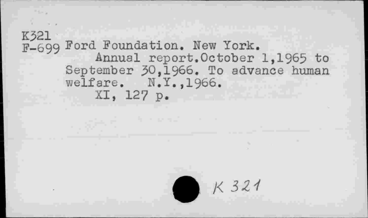 ﻿K521 F-699
Ford Foundation. New York.
Annual report.October 1,1965 to September 50,1966. To advance human welfare. N.Y.,1966.
XI, 127 p.